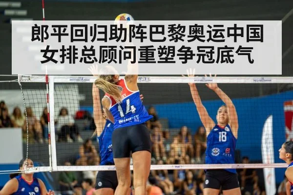 郎平回归助阵巴黎奥运中国女排总顾问重塑争冠底气