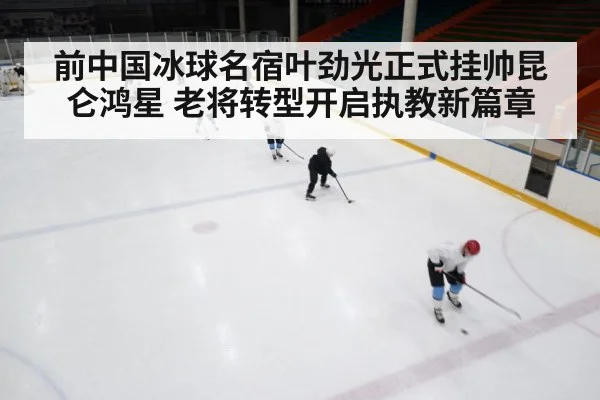 前中国冰球名宿叶劲光正式挂帅昆仑鸿星 老将转型开启执教新篇章